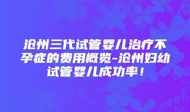 沧州三代试管婴儿治疗不孕症的费用概览-沧州妇幼试管婴儿成功率!