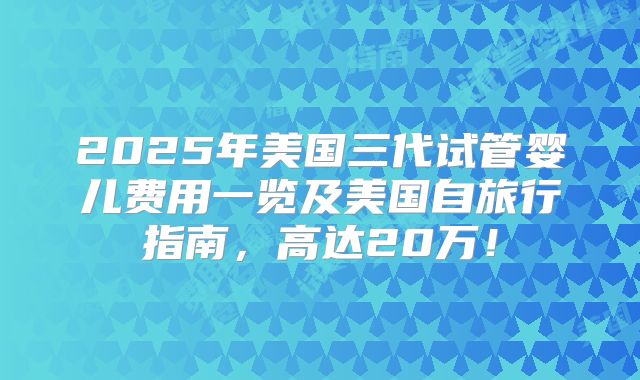 2025年美国三代试管婴儿费用一览及美国自旅行指南,高达20万!