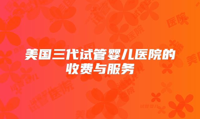 美国三代试管婴儿医院的收费与服务