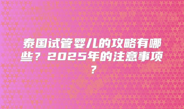 泰国试管婴儿的攻略有哪些？2025年的注意事项？