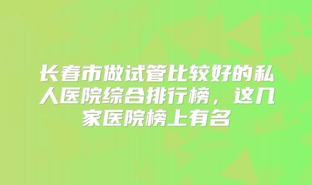 长春市做试管比较好的私人医院综合排行榜，这几家医院榜上有名