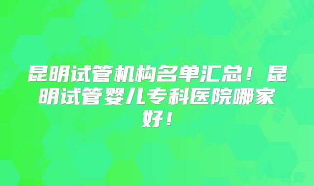 昆明试管机构名单汇总！昆明试管婴儿专科医院哪家好！
