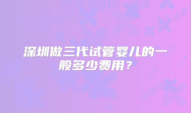 深圳做三代试管婴儿的一般多少费用?