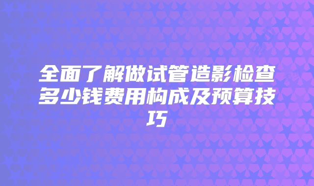 全面了解做试管造影检查多少钱费用构成及预算技巧