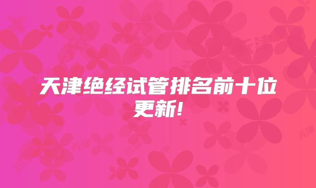 天津绝经试管排名前十位更新!