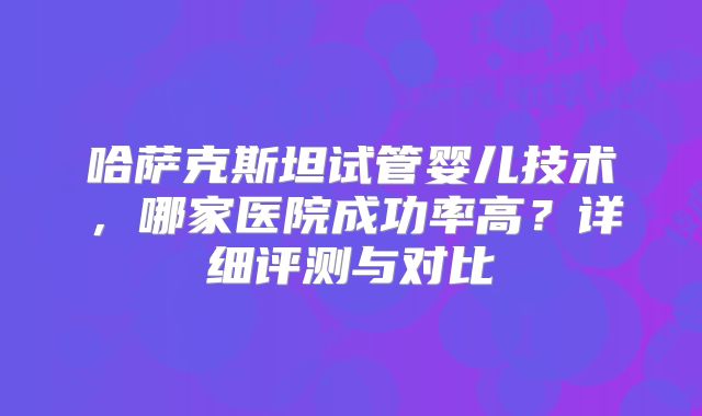 哈萨克斯坦试管婴儿技术，哪家医院成功率高？详细评测与对比