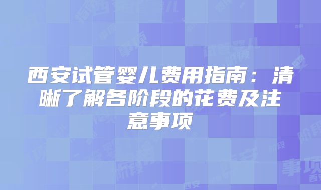 西安试管婴儿费用指南：清晰了解各阶段的花费及注意事项