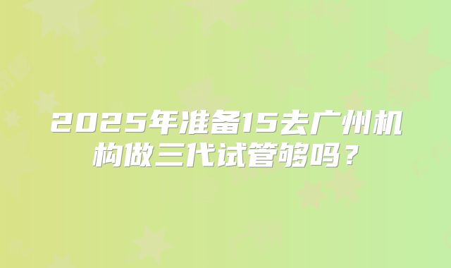 2025年准备15去广州机构做三代试管够吗？