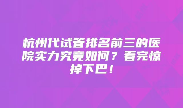 杭州代试管排名前三的医院实力究竟如何？看完惊掉下巴！