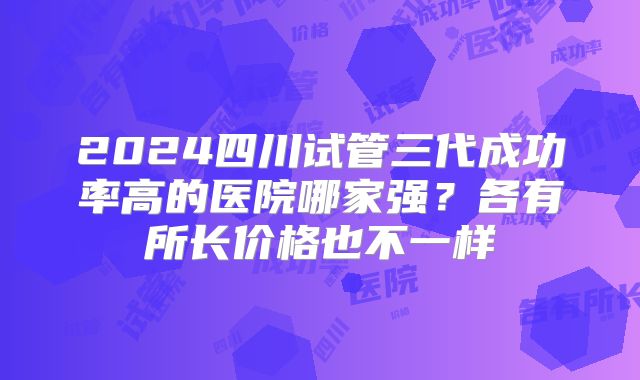 2024四川试管三代成功率高的医院哪家强？各有所长价格也不一样
