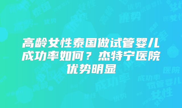 高龄女性泰国做试管婴儿成功率如何？杰特宁医院优势明显