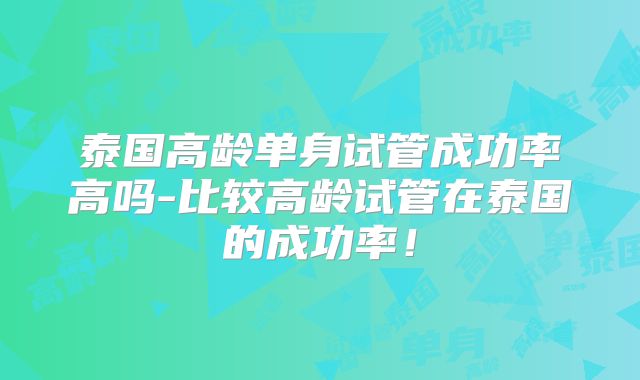 泰国高龄单身试管成功率高吗-比较高龄试管在泰国的成功率！
