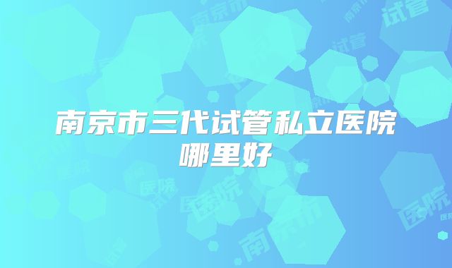 南京市三代试管私立医院哪里好