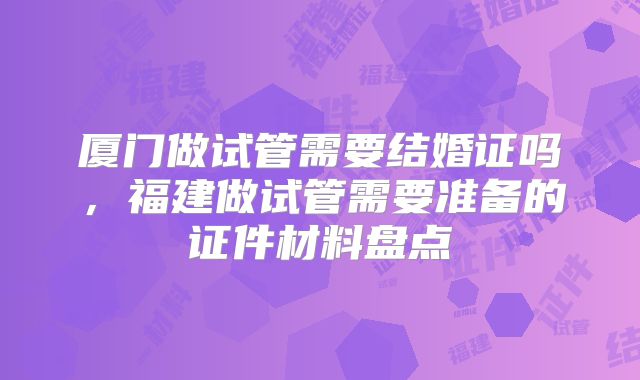 厦门做试管需要结婚证吗，福建做试管需要准备的证件材料盘点