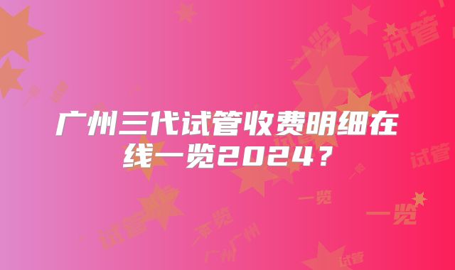 广州三代试管收费明细在线一览2024？
