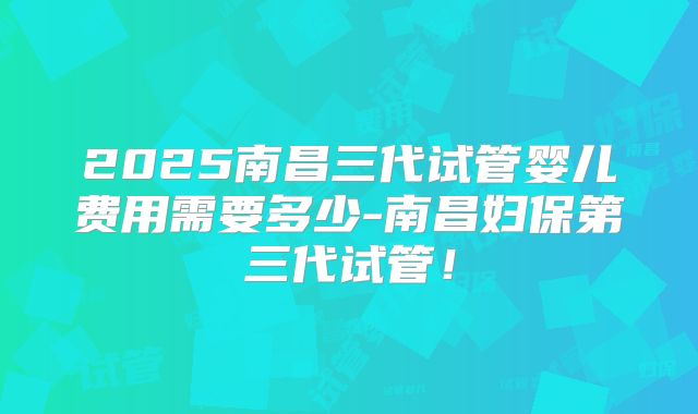 2025南昌三代试管婴儿费用需要多少-南昌妇保第三代试管！