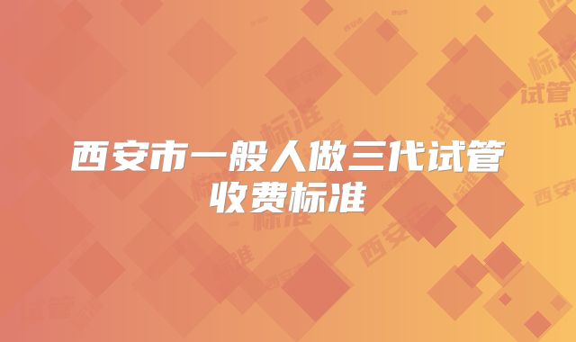 西安市一般人做三代试管收费标准