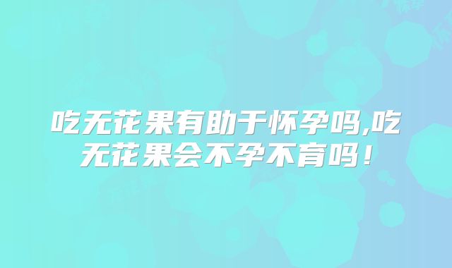 吃无花果有助于怀孕吗,吃无花果会不孕不育吗！