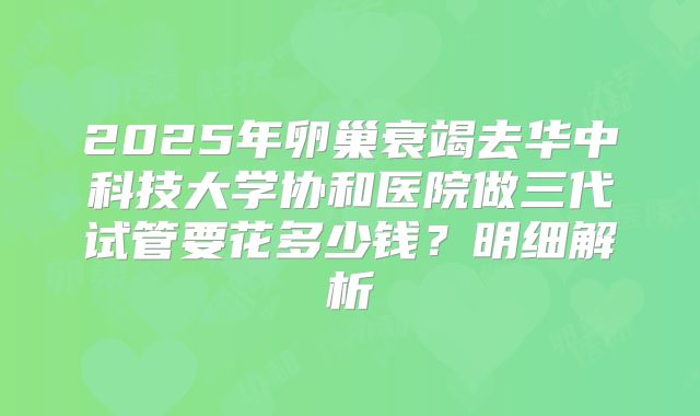 2025年卵巢衰竭去华中科技大学协和医院做三代试管要花多少钱?明细解析