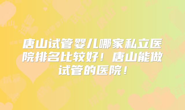 唐山试管婴儿哪家私立医院排名比较好！唐山能做试管的医院！