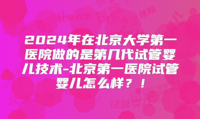 2024年在北京大学第一医院做的是第几代试管婴儿技术-北京第一医院试管婴儿怎么样?!