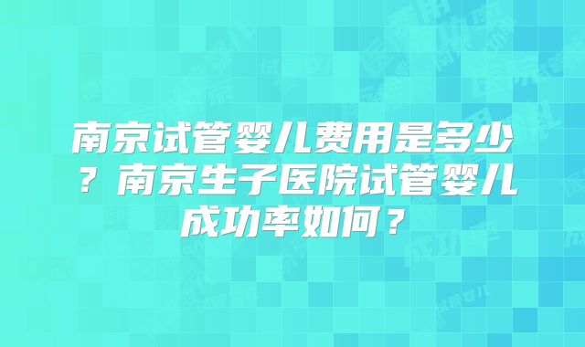 南京试管婴儿费用是多少？南京生子医院试管婴儿成功率如何？