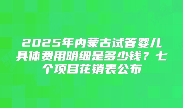 2025年内蒙古试管婴儿具体费用明细是多少钱?七个项目花销表公布