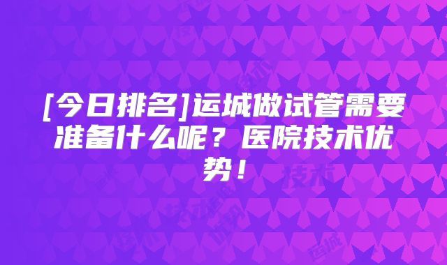 [今日排名]运城做试管需要准备什么呢？医院技术优势！