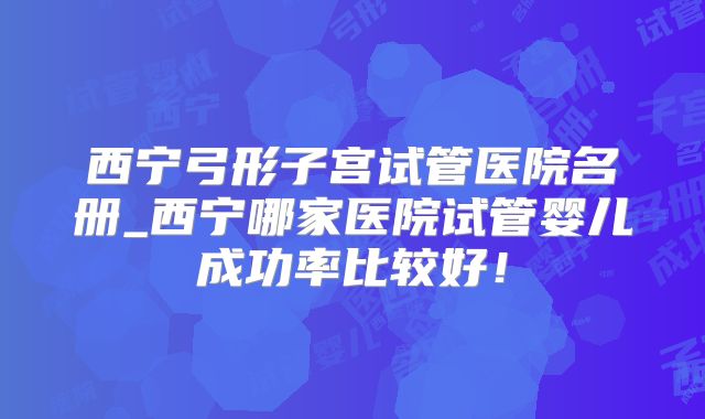 西宁弓形子宫试管医院名册_西宁哪家医院试管婴儿成功率比较好!