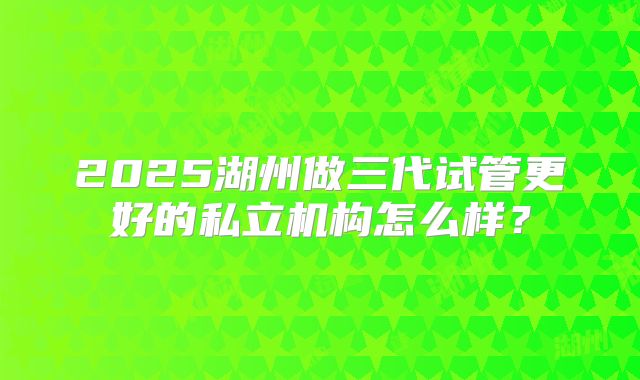 2025湖州做三代试管更好的私立机构怎么样？