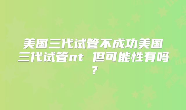 美国三代试管不成功美国三代试管nt 但可能性有吗？