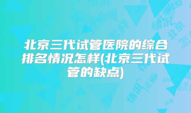 北京三代试管医院的综合排名情况怎样(北京三代试管的缺点)