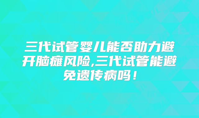 三代试管婴儿能否助力避开脑瘫风险,三代试管能避免遗传病吗！