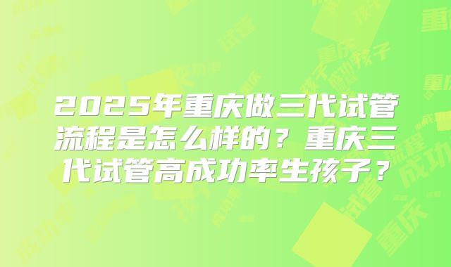 2025年重庆做三代试管流程是怎么样的？重庆三代试管高成功率生孩子？