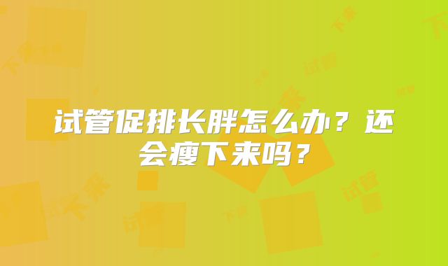 试管促排长胖怎么办？还会瘦下来吗？