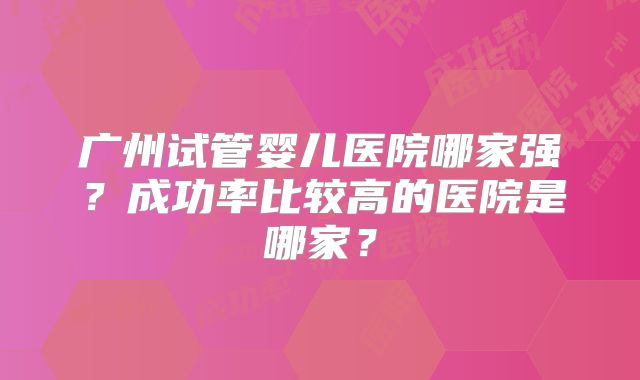 广州试管婴儿医院哪家强?成功率比较高的医院是哪家?