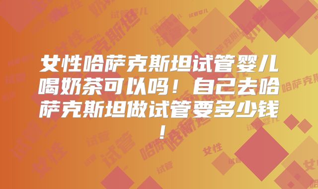 女性哈萨克斯坦试管婴儿喝奶茶可以吗！自己去哈萨克斯坦做试管要多少钱！