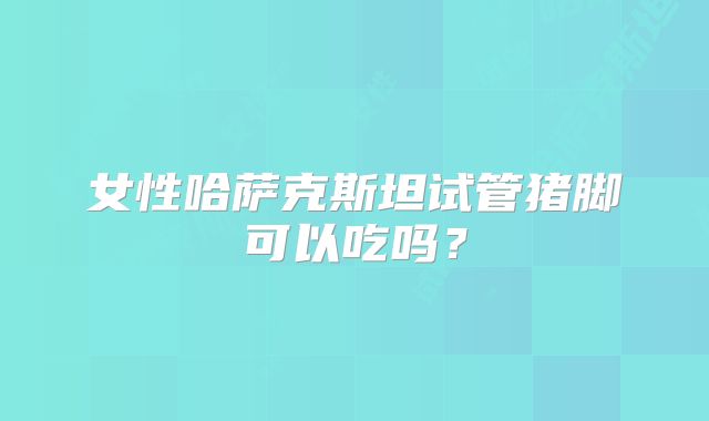女性哈萨克斯坦试管猪脚可以吃吗？