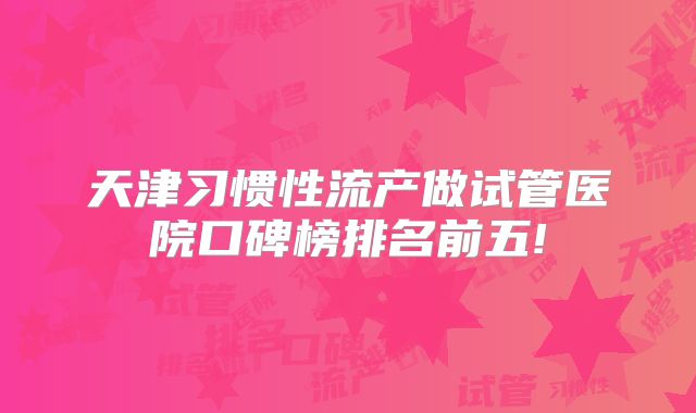 天津习惯性流产做试管医院口碑榜排名前五!