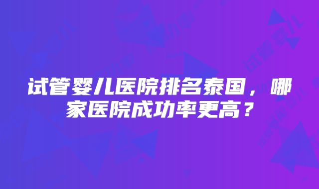试管婴儿医院排名泰国,哪家医院成功率更高?