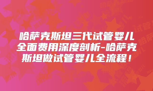 哈萨克斯坦三代试管婴儿全面费用深度剖析-哈萨克斯坦做试管婴儿全流程！
