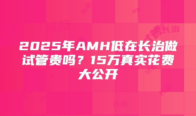 2025年AMH低在长治做试管贵吗？15万真实花费大公开