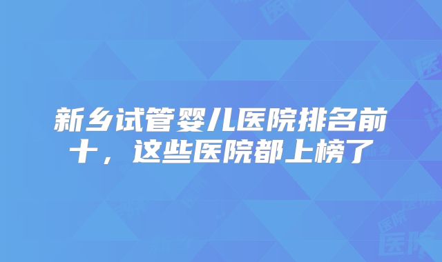 新乡试管婴儿医院排名前十，这些医院都上榜了