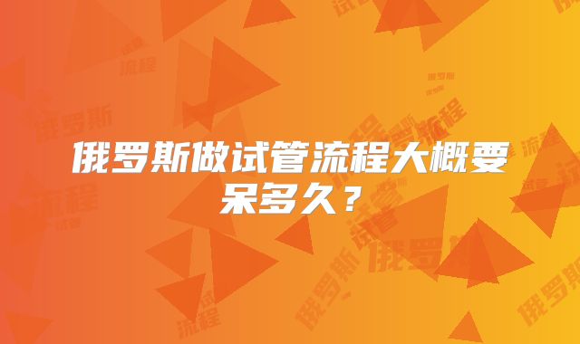 俄罗斯做试管流程大概要呆多久？