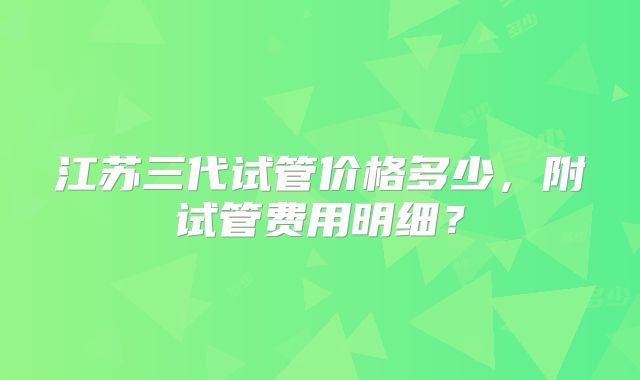 江苏三代试管价格多少,附试管费用明细?
