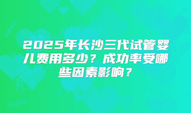2025年长沙三代试管婴儿费用多少？成功率受哪些因素影响？