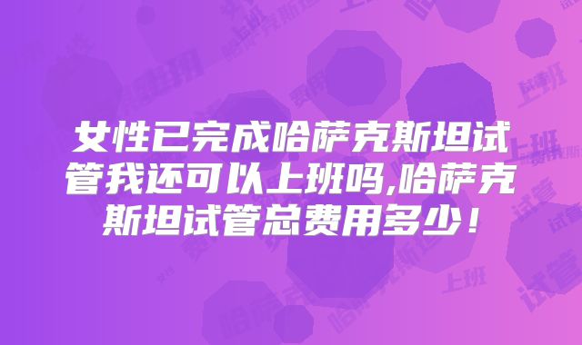 女性已完成哈萨克斯坦试管我还可以上班吗,哈萨克斯坦试管总费用多少！