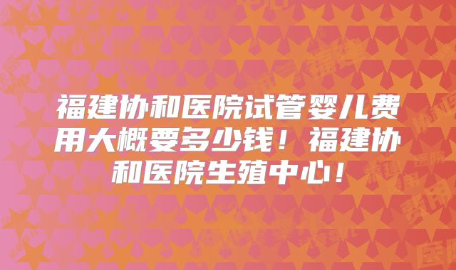 福建协和医院试管婴儿费用大概要多少钱！福建协和医院生殖中心！