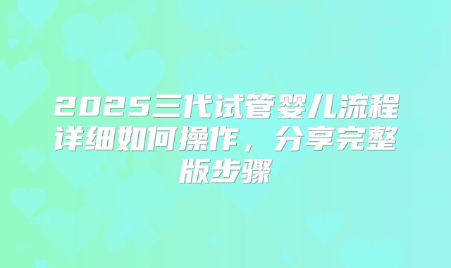 2025三代试管婴儿流程详细如何操作，分享完整版步骤