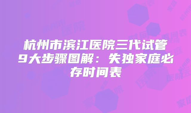 杭州市滨江医院三代试管9大步骤图解：失独家庭必存时间表